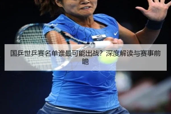 国乒世乒赛名单谁最可能出战？深度解读与赛事前瞻