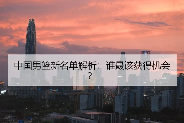 中国男篮新名单解析：谁最该获得机会？