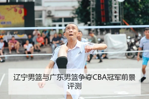 辽宁男篮与广东男篮争夺CBA冠军前景评测