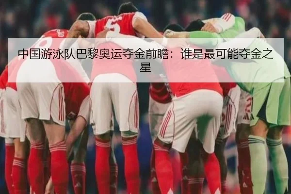 中国游泳队巴黎奥运夺金前瞻：谁是最可能夺金之星