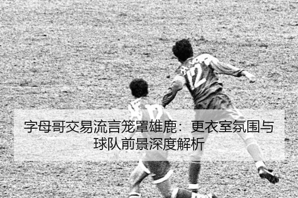 字母哥交易流言笼罩雄鹿：更衣室氛围与球队前景深度解析